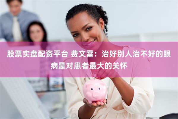 股票实盘配资平台 费文雷：治好别人治不好的眼病是对患者最大的关怀