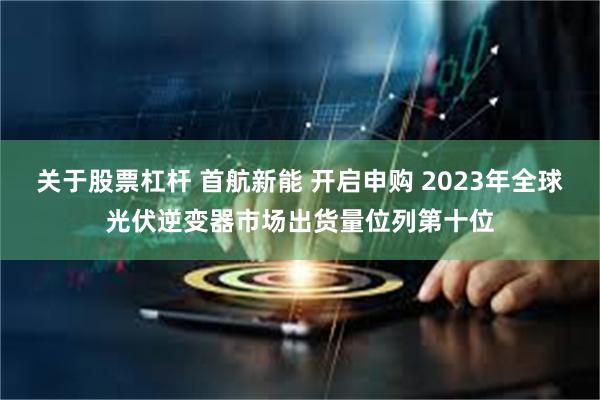 关于股票杠杆 首航新能 开启申购 2023年全球光伏逆变器市场出货量位列第十位