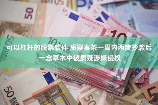 可以杠杆的股票软件 质疑喜茶一周内两度抄袭后 一念草木中被质疑涉嫌侵权