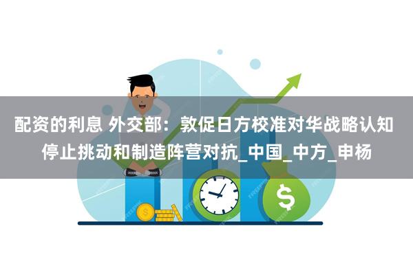 配资的利息 外交部：敦促日方校准对华战略认知 停止挑动和制造阵营对抗_中国_中方_申杨