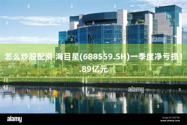 怎么炒股配资 海目星(688559.SH)一季度净亏损1.89亿元