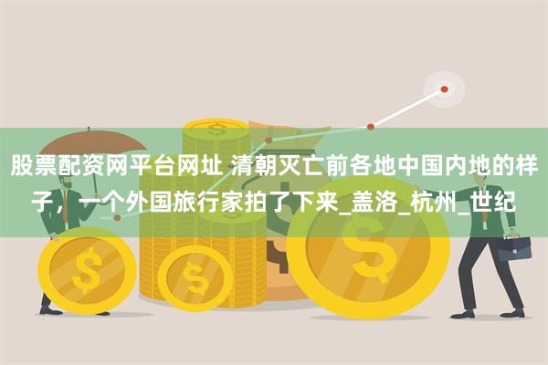 股票配资网平台网址 清朝灭亡前各地中国内地的样子，一个外国旅行家拍了下来_盖洛_杭州_世纪