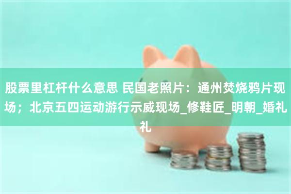 股票里杠杆什么意思 民国老照片：通州焚烧鸦片现场；北京五四运动游行示威现场_修鞋匠_明朝_婚礼