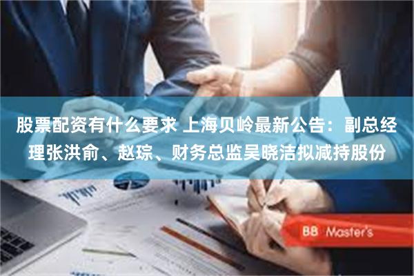 股票配资有什么要求 上海贝岭最新公告：副总经理张洪俞、赵琮、财务总监吴晓洁拟减持股份