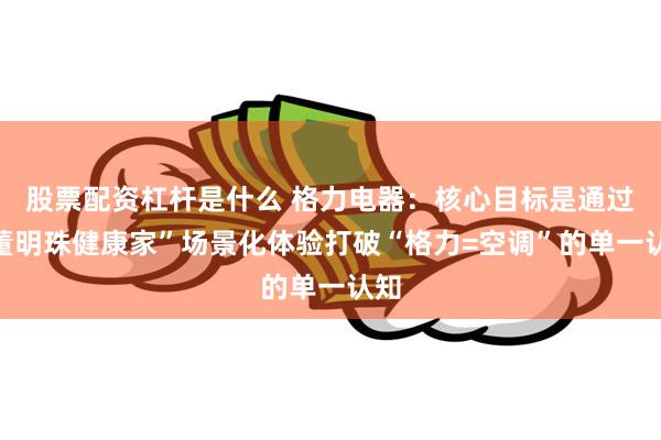 股票配资杠杆是什么 格力电器：核心目标是通过“董明珠健康家”场景化体验打破“格力=空调”的单一认知