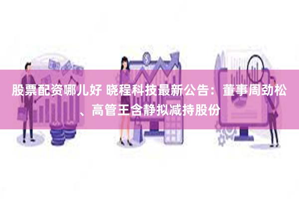 股票配资哪儿好 晓程科技最新公告：董事周劲松、高管王含静拟减持股份