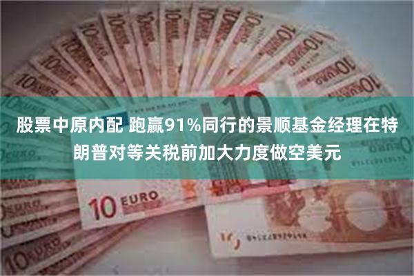 股票中原内配 跑赢91%同行的景顺基金经理在特朗普对等关税前加大力度做空美元