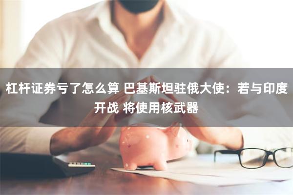 杠杆证券亏了怎么算 巴基斯坦驻俄大使：若与印度开战 将使用核武器