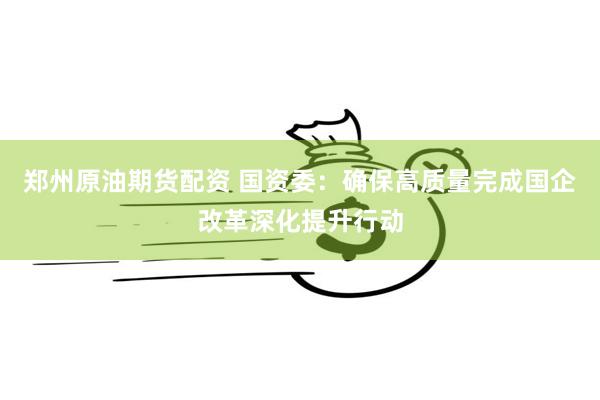 郑州原油期货配资 国资委：确保高质量完成国企改革深化提升行动
