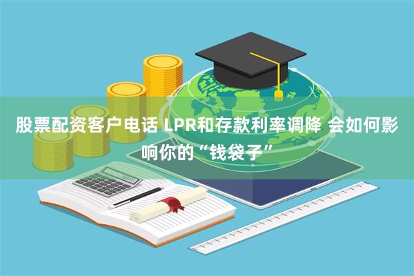 股票配资客户电话 LPR和存款利率调降 会如何影响你的“钱袋子”