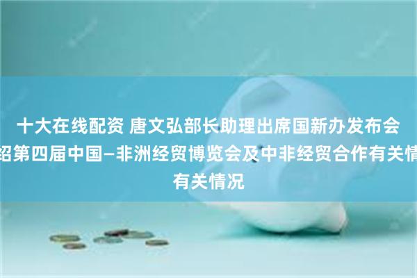 十大在线配资 唐文弘部长助理出席国新办发布会介绍第四届中国—非洲经贸博览会及中非经贸合作有关情况