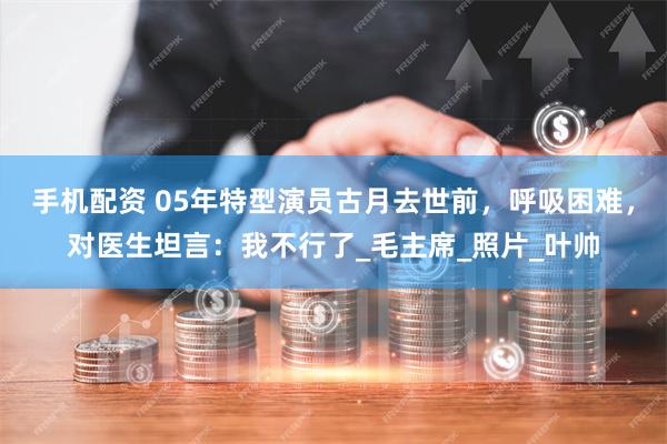 手机配资 05年特型演员古月去世前，呼吸困难，对医生坦言：我不行了_毛主席_照片_叶帅