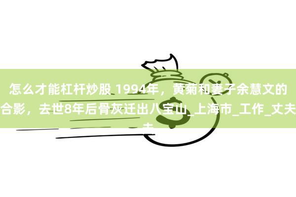 怎么才能杠杆炒股 1994年，黄菊和妻子余慧文的合影，去世8年后骨灰迁出八宝山_上海市_工作_丈夫