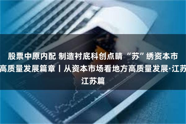 股票中原内配 制造衬底科创点睛 “苏”绣资本市场高质量发展篇章丨从资本市场看地方高质量发展·江苏篇