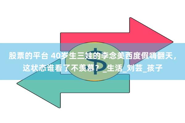 股票的平台 40岁生三娃的李念美西度假嗨翻天，这状态谁看了不羡慕？_生活_刘芸_孩子