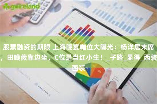 股票融资的期限 上海晚宴咖位大曝光：杨洋居末席，田曦薇靠边坐，C位是当红小生！_子路_显得_西装