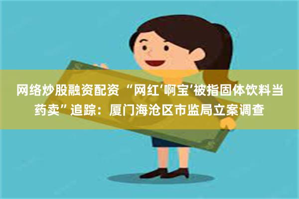 网络炒股融资配资 “网红‘啊宝’被指固体饮料当药卖”追踪：厦门海沧区市监局立案调查