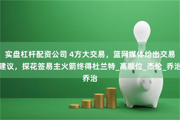 实盘杠杆配资公司 4方大交易，篮网媒体给出交易建议，探花签易主火箭终得杜兰特_高顺位_杰伦_乔治